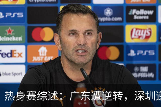 热身赛综述：广东遭逆转，深圳逆转获胜，球员表现一览