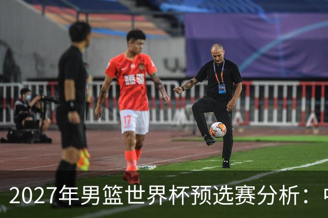 2027年男篮世界杯预选赛分析：中国男篮出线前景如何？